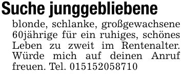 Suche junggebliebeneblonde, schlanke, großgewachsene 60jährige für ein ruhiges, schönes Leben zu zweit im Rentenalter. Würde mich auf deinen Anruf freuen. Tel. ***