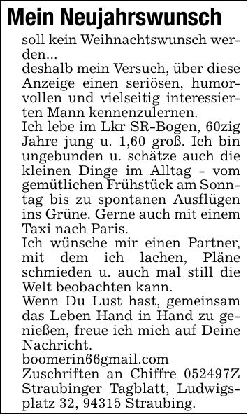 Mein Neujahrswunschsoll kein Weihnachtswunsch werden...deshalb mein Versuch, über diese Anzeige einen seriösen, humorvollen und vielseitig interessierten Mann kennenzulernen.Ich lebe im Lkr SR-Bogen, 60zig Jahre jung u. 1,60 groß. Ich bin ungebunden u. schätze auch die kleinen Dinge im Alltag - vom gemütlichen Frühstück am Sonntag bis zu spontanen Ausflügen ins Grüne. Gerne auch mit einem Taxi nach Paris.Ich wünsche mir einen Partner, mit dem ich lachen, Pläne schmieden u. auch mal still die Welt beobachten kann.Wenn Du Lust hast, gemeinsam das Leben Hand in Hand zu genießen, freue ich mich auf Deine Nachricht.boomerin66gmail.comZuschriften an Chiffre ***Z Straubinger Tagblatt, Ludwigsplatz 32, 94315 Straubing.