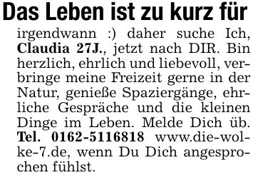 Das Leben ist zu kurz fürirgendwann :) daher suche Ich, Claudia 27J., jetzt nach DIR. Bin herzlich, ehrlich und liebevoll, verbringe meine Freizeit gerne in der Natur, genieße Spaziergänge, ehrliche Gespräche und die kleinen Dinge im Leben. Melde Dich üb. Tel. *** www.die-wolke-7.de, wenn Du Dich angesprochen fühlst.