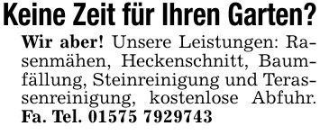Keine Zeit für Ihren Garten? Wir aber! Unsere Leistungen: Rasenmähen, Heckenschnitt, Baumfällung, Steinreinigung und Terassenreinigung, kostenlose Abfuhr. Fa. Tel. ***