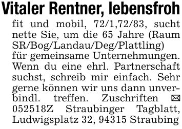 Vitaler Rentner, lebensfrohfit und mobil, 72/1,72/83, sucht nette Sie, um die 65 Jahre (Raum SR/Bog/Landau/Deg/Plattling) für gemeinsame Unternehmungen. Wenn du eine ehrl. Partnerschaft suchst, schreib mir einfach. Sehr gerne können wir uns dann unverbindl. treffen. Zuschriften _ ***Z Straubinger Tagblatt, Ludwigsplatz 32, 94315 Straubing