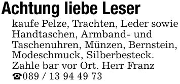 Achtung liebe Leserkaufe Pelze, Trachten, Leder sowieHandtaschen, Armband- undTaschenuhren, Münzen, Bernstein,Modeschmuck, Silberbesteck.Zahle bar vor Ort. Herr Franz_***