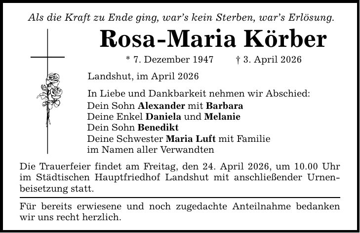 Als die Kraft zu Ende ging, war's kein Sterben, war's Erlösung. Rosa-Maria Körber * 7. Dezember 1947 _ 3. April 2026 Landshut, im April 2026 In Liebe und Dankbarkeit nehmen wir Abschied: Dein Sohn Alexander mit Barbara Deine Enkel Daniela und Melanie Dein Sohn Benedikt Deine Schwester Maria Luft mit Familie im Namen aller Verwandten Die Trauerfeier findet am Freitag, den 24. April 2026, um 10.00 Uhr im Städtischen Hauptfriedhof Landshut mit anschließender Urnenbeisetzung statt. Für bereits erwiesene und noch zugedachte Anteilnahme bedanken wir uns recht herzlich.