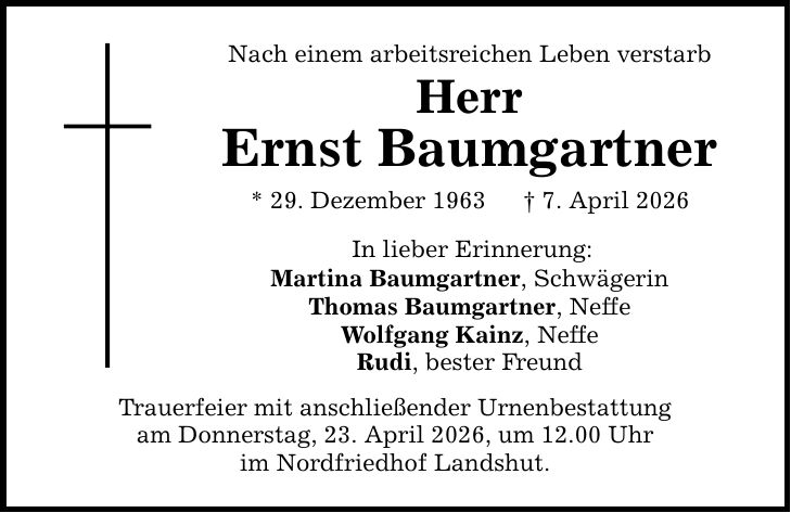 Nach einem arbeitsreichen Leben verstarb Herr Ernst Baumgartner * 29. Dezember 1963 _ 7. April 2026 In lieber Erinnerung: Martina Baumgartner, Schwägerin Thomas Baumgartner, Neffe Wolfgang Kainz, Neffe Rudi, bester Freund Trauerfeier mit anschließender Urnenbestattung am Donnerstag, 23. April 2026, um 12.00 Uhr im Nordfriedhof Landshut.