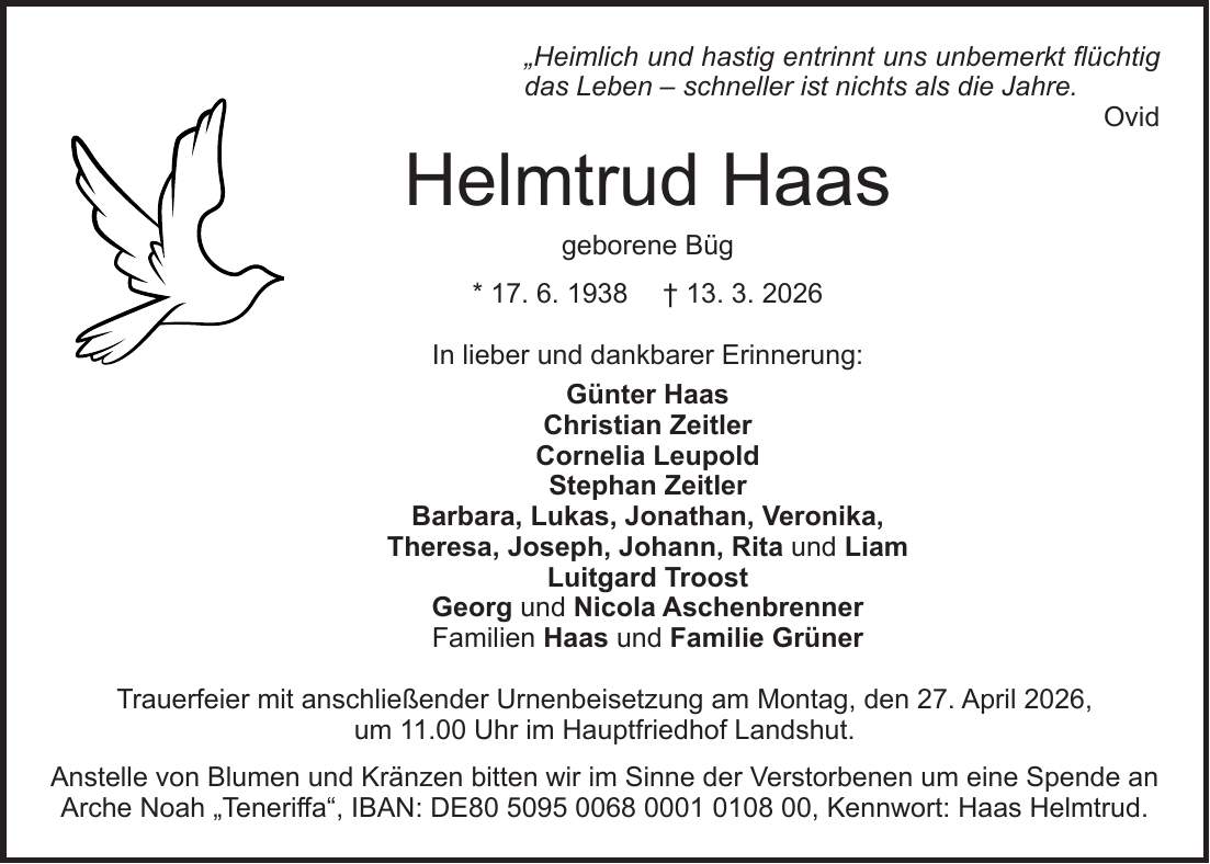 'Heimlich und hastig entrinnt uns unbemerkt flüchtig das Leben - schneller ist nichts als die Jahre. Ovid Helmtrud Haas geborene Büg * 17. 6. 1938 + 13. 3. 2026 In lieber und dankbarer Erinnerung: Günter Haas Christian Zeitler Cornelia Leupold Stephan Zeitler Barbara, Lukas, Jonathan, Veronika, Theresa, Joseph, Johann, Rita und Liam Luitgard Troost Georg und Nicola Aschenbrenner Familien Haas und Familie Grüner Trauerfeier mit anschließender Urnenbeisetzung am Montag, den 27. April 2026, um 11.00 Uhr im Hauptfriedhof Landshut. Anstelle von Blumen und Kränzen bitten wir im Sinne der Verstorbenen um eine Spende an Arche Noah 'Teneriffa', IBAN: DE***, Kennwort: Haas Helmtrud.