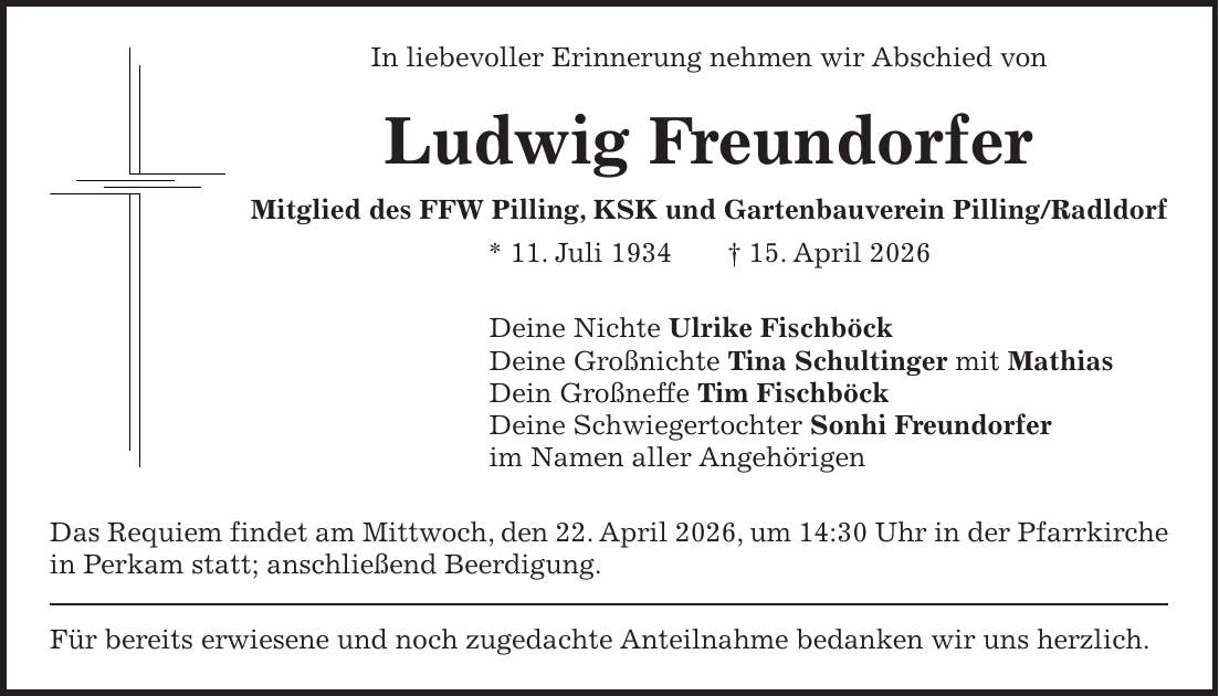 In liebevoller Erinnerung nehmen wir Abschied von Ludwig Freundorfer Mitglied des FFW Pilling, KSK und Gartenbauverein Pilling/Radldorf * 11. Juli 1934 + 15. April 2026 Deine Nichte Ulrike Fischböck Deine Großnichte Tina Schultinger mit Mathias Dein Großneffe Tim Fischböck Deine Schwiegertochter Sonhi Freundorfer im Namen aller Angehörigen Das Requiem findet am Mittwoch, den 22. April 2026, um 14:30 Uhr in der Pfarrkirche in Perkam statt; anschließend Beerdigung. Für bereits erwiesene und noch zugedachte Anteilnahme bedanken wir uns herzlich.