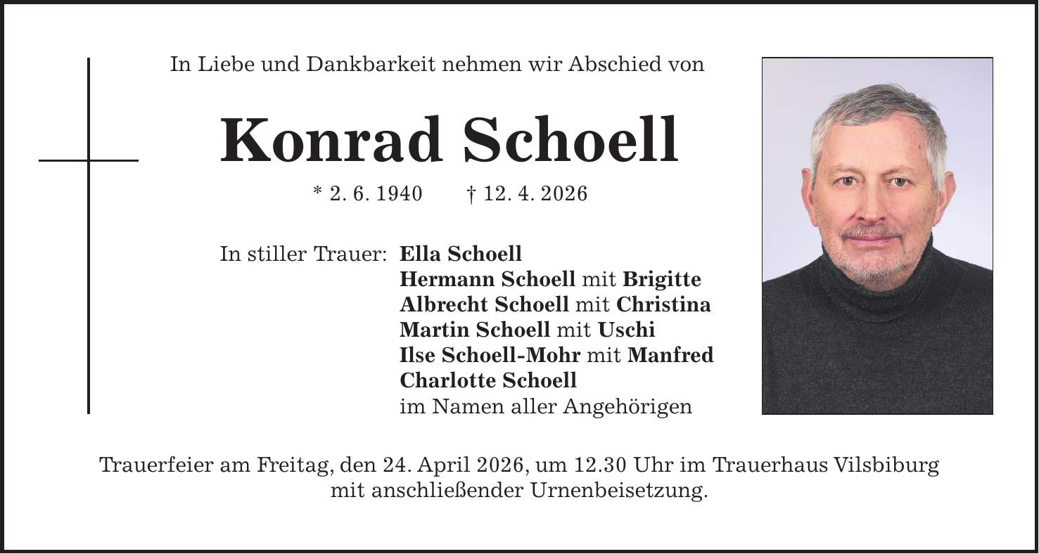 In Liebe und Dankbarkeit nehmen wir Abschied von Konrad Schoell * 2. 6. 1940 + 12. 4. 2026 In stiller Trauer: Ella Schoell Hermann Schoell mit Brigitte Albrecht Schoell mit Christina Martin Schoell mit Uschi Ilse Schoell-Mohr mit Manfred Charlotte Schoell im Namen aller Angehörigen Trauerfeier am Freitag, den 24. April 2026, um 12.30 Uhr im Trauerhaus Vilsbiburg mit anschließender Urnenbeisetzung.