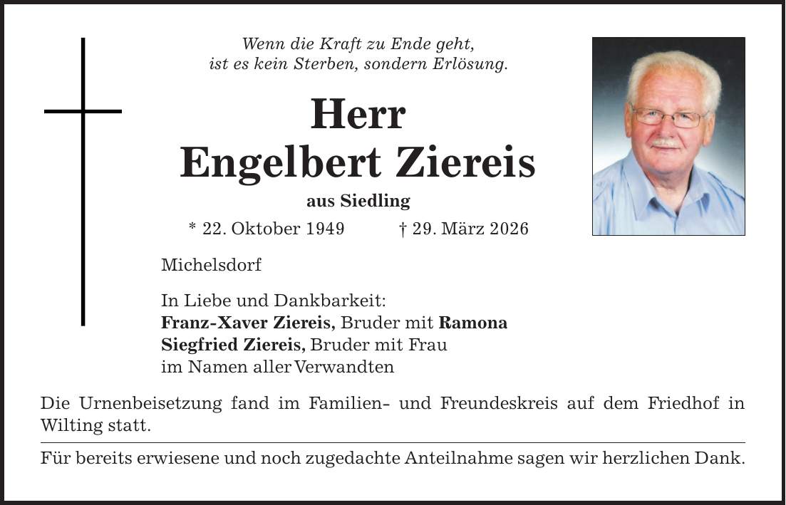 Wenn die Kraft zu Ende geht, ist es kein Sterben, sondern Erlösung. Herr Engelbert Ziereis aus Siedling * 22. Oktober 1949 + 29. März 2026 Michelsdorf In Liebe und Dankbarkeit: Franz-Xaver Ziereis, Bruder mit Ramona Siegfried Ziereis, Bruder mit Frau im Namen aller Verwandten Die Urnenbeisetzung fand im Familien- und Freundeskreis auf dem Friedhof in Wilting statt. Für bereits erwiesene und noch zugedachte Anteilnahme sagen wir herzlichen Dank.