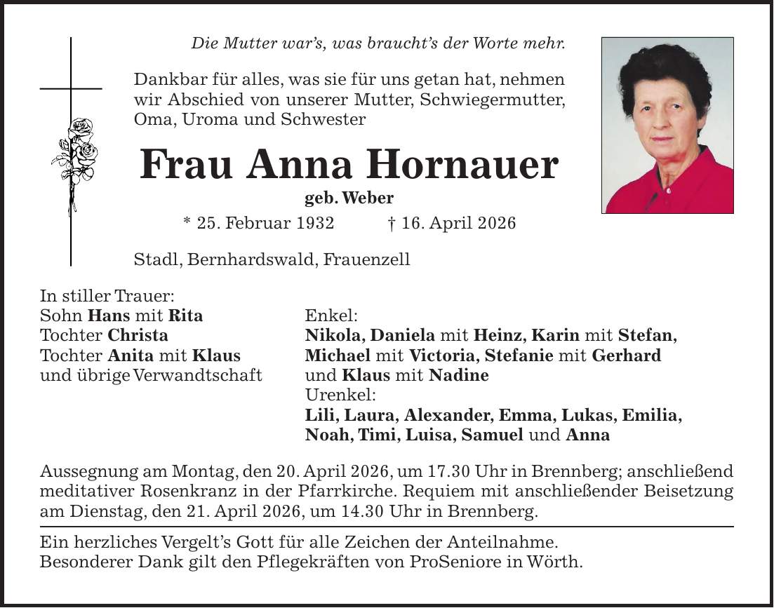 Die Mutter war's, was braucht's der Worte mehr. Dankbar für alles, was sie für uns getan hat, nehmen wir Abschied von unserer Mutter, Schwiegermutter, Oma, Uroma und Schwester Frau Anna Hornauer geb. Weber * 25. Februar 1932 + 16. April 2026 Stadl, Bernhardswald, Frauenzell In stiller Trauer: Sohn Hans mit Rita Enkel: Tochter Christa Nikola, Daniela mit Heinz, Karin mit Stefan, Tochter Anita mit Klaus Michael mit Victoria, Stefanie mit Gerhard und übrige Verwandtschaft und Klaus mit Nadine Urenkel: Lili, Laura, Alexander, Emma, Lukas, Emilia, Noah, Timi, Luisa, Samuel und Anna Aussegnung am Montag, den 20. April 2026, um 17.30 Uhr in Brennberg; anschließend meditativer Rosenkranz in der Pfarrkirche. Requiem mit anschließender Beisetzung am Dienstag, den 21. April 2026, um 14.30 Uhr in Brennberg. Ein herzliches Vergelt's Gott für alle Zeichen der Anteilnahme. Besonderer Dank gilt den Pflegekräften von ProSeniore in Wörth.