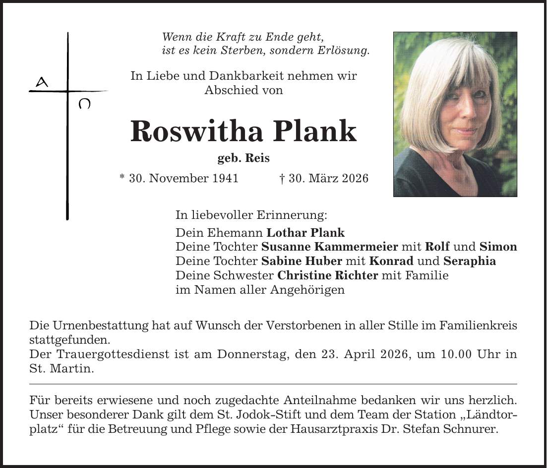 Wenn die Kraft zu Ende geht, ist es kein Sterben, sondern Erlösung. In Liebe und Dankbarkeit nehmen wir Abschied von Roswitha Plank geb. Reis * 30. November 1941 _ 30. März 2026 In liebevoller Erinnerung: Dein Ehemann Lothar Plank Deine Tochter Susanne Kammermeier mit Rolf und Simon Deine Tochter Sabine Huber mit Konrad und Seraphia Deine Schwester Christine Richter mit Familie im Namen aller Angehörigen Die Urnenbestattung hat auf Wunsch der Verstorbenen in aller Stille im Familienkreis stattgefunden. Der Trauergottesdienst ist am Donnerstag, den 23. April 2026, um 10.00 Uhr in St. Martin. Für bereits erwiesene und noch zugedachte Anteilnahme bedanken wir uns herzlich. Unser besonderer Dank gilt dem St. Jodok-Stift und dem Team der Station 