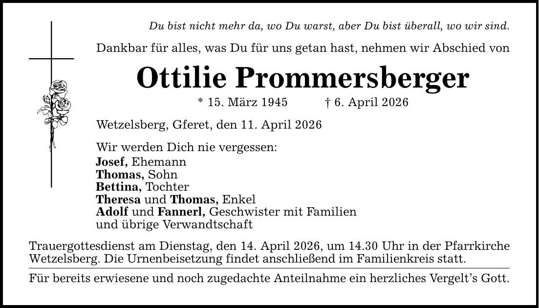 Du bist nicht mehr da, wo Du warst, aber Du bist überall, wo wir sind. Dankbar für alles, was Du für uns getan hast, nehmen wir Abschied von Ottilie Prommersberger * 15. März 1945 _ 6. April 2026 Wetzelsberg, Gferet, den 11. April 2026 Wir werden Dich nie vergessen: Josef, Ehemann Thomas, Sohn Bettina, Tochter Theresa und Thomas, Enkel Adolf und Fannerl, Geschwister mit Familien und übrige Verwandtschaft Trauergottesdienst am Dienstag, den 14. April 2026, um 14.30 Uhr in der Pfarrkirche Wetzelsberg. Die Urnenbeisetzung findet anschließend im Familienkreis statt. Für bereits erwiesene und noch zugedachte Anteilnahme ein herzliches Vergelt's Gott.