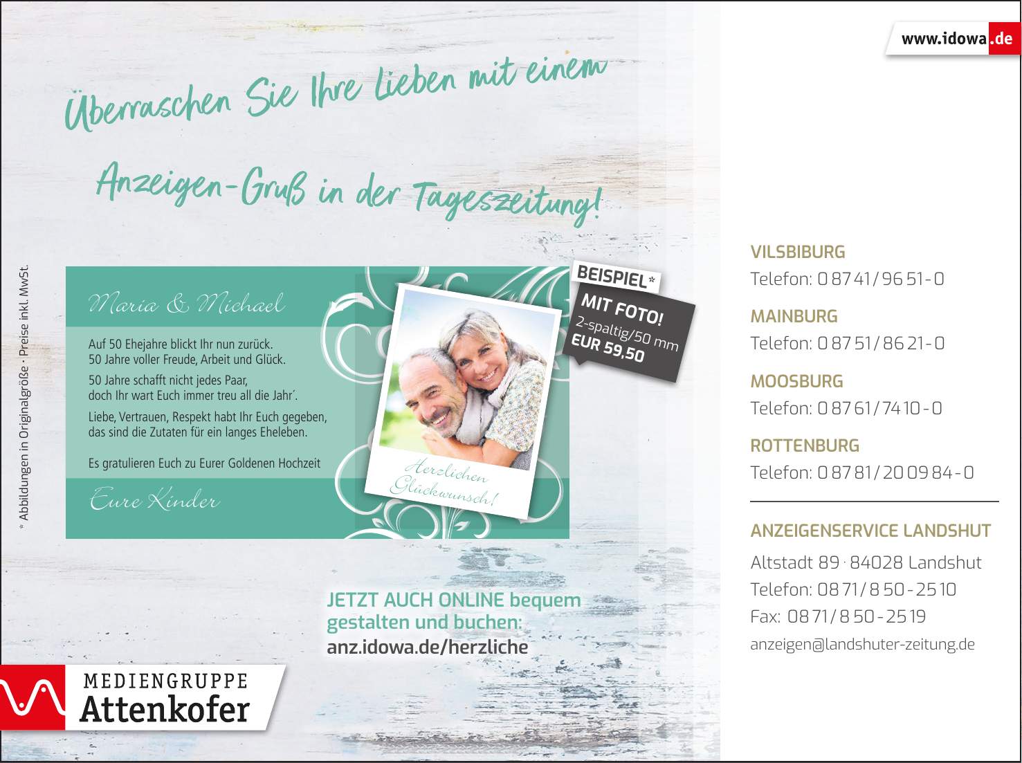 Vilsbiburg Telefon: *** Mainburg Telefon: *** Moosburg Telefon: *** Rottenburg Telefon: *** Anzeigenservice Landshut Altstadt *** Landshut Telefon: *** Fax: *** anzeigen@landshuter-zeitung.deJetzt auch online bequem gestalten und buchen: anz.idowa.de/herzliche2-spaltig/50 mm EUR 59,50MIT FOTO!BEISPIEL** Abbildungen in Originalgröße _ Preise inkl. MwSt.