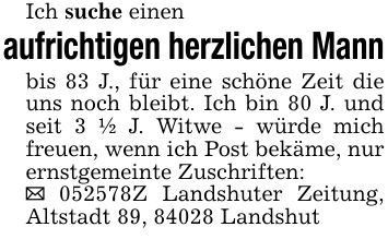 Ich suche einen aufrichtigen herzlichen Mannbis 83 J., für eine schöne Zeit die uns noch bleibt. Ich bin 80 J. und seit 3 1/2 J. Witwe - würde mich freuen, wenn ich Post bekäme, nur ernstgemeinte Zuschriften:_ ***Z Landshuter Zeitung, Altstadt 89, 84028 Landshut