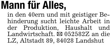 Mann für Alles,in den 40ern und mit geistiger Behinderung sucht leichte Arbeit in der Produktion, Haushalt und Landwirtschaft. _ ***Z an die LZ, Altstadt 89, 84028 Landshut