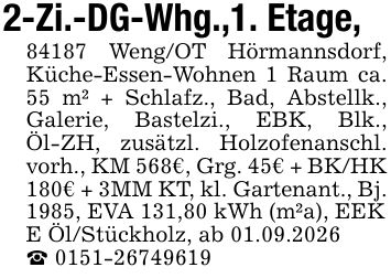 2-Zi.-DG-Whg.,1. Etage, 84187 Weng/OT Hörmannsdorf, Küche-Essen-Wohnen 1 Raum ca. 55 m² + Schlafz., Bad, Abstellk., Galerie, Bastelzi., EBK, Blk., Öl-ZH, zusätzl. Holzofenanschl. vorh., KM 568€, Grg. 45€ + BK/HK 180€ + 3MM KT, kl. Gartenant., Bj. 1985, EVA 131,80 kWh (m²a), EEK E Öl/Stückholz, ab 01.09.2026 _ ***