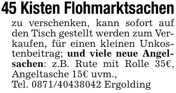 45 Kisten Flohmarktsachenzu verschenken, kann sofort auf den Tisch gestellt werden zum Verkaufen, für einen kleinen Unkostenbeitrag; und viele neue Angelsachen: z.B. Rute mit Rolle 35€, Angeltasche 15€ uvm.,Tel. *** Ergolding