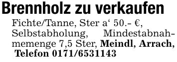 Brennholz zu verkaufenFichte/Tanne, Ster a' 50.- €,Selbstabholung, Mindestabnahmemenge 7,5 Ster, Meindl, Arrach, Telefon ***