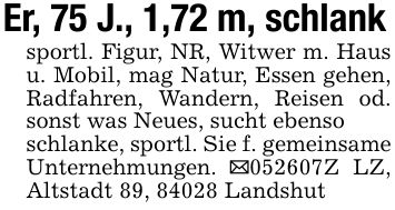 Er, 75 J., 1,72 m, schlanksportl. Figur, NR, Witwer m. Haus u. Mobil, mag Natur, Essen gehen, Radfahren, Wandern, Reisen od. sonst was Neues, sucht ebensoschlanke, sportl. Sie f. gemeinsame Unternehmungen. _***Z LZ, Altstadt 89, 84028 Landshut