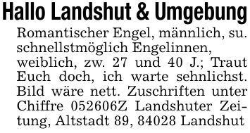 Hallo Landshut & UmgebungRomantischer Engel, männlich, su. schnellstmöglich Engelinnen,weiblich, zw. 27 und 40 J.; Traut Euch doch, ich warte sehnlichst. Bild wäre nett. Zuschriften unter Chiffre ***Z Landshuter Zeitung, Altstadt 89, 84028 Landshut