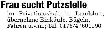 Frau sucht Putzstelleim Privathaushalt in Landshut, übernehme Einkäufe, Bügeln,Fahren u.v.m.; Tel. ***