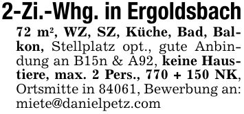 2-Zi.-Whg. in Ergoldsbach72 m2, WZ, SZ, Küche, Bad, Balkon, Stellplatz opt., gute Anbindung an B15n & A92, keine Haustiere, max. 2 Pers., 770 + 150 NK, Ortsmitte in 84061, Bewerbung an: miete@danielpetz.com