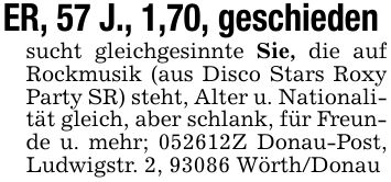 ER, 57 J., 1,70, geschieden sucht gleichgesinnte Sie, die auf Rockmusik (aus Disco Stars Roxy Party SR) steht, Alter u. Nationalität gleich, aber schlank, für Freunde u. mehr; ***Z Donau-Post, Ludwigstr. 2, 93086 Wörth/Donau