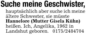 Suche meine Geschwister,hauptsächlich aber suche ich meineältere Schwester, sie müssteHannelore (Mutter Gisela Kühn)heißen. Ich, Angelika, 1962 inLandshut geboren. ***