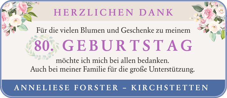 Herzlichen Dank Für die vielen Blumen und Geschenke zu meinem 80. GEBURTSTAG möchte ich mich bei allen bedanken. Auch bei meiner Familie für die große Unterstützung. Anneliese Forster - Kirchstetten