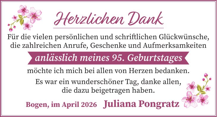 Herzlichen Dank Für die vielen persönlichen und schriftlichen Glückwünsche, die zahlreichen Anrufe, Geschenke und Aufmerksamkeiten anlässlich meines 95. Geburtstages möchte ich mich bei allen von Herzen bedanken. Es war ein wunderschöner Tag, danke allen, die dazu beigetragen haben. Bogen, im April 2026 Juliana Pongratz