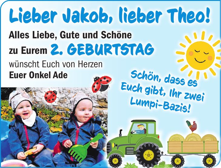 Lieber Jakob, lieber Theo!Schön, dass es Euch gibt, Ihr zwei Lumpi-Bazis!Alles Liebe, Gute und Schöne zu Eurem 2. Geburtstag wünscht Euch von Herzen Euer Onkel Ade