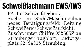 Schweißfachmann EWS/IWSFA. für SchweißtechnikSuche im Stahl/Maschinenbau neues Betätigungsfeld: Leitung Schweißerei/Schweißaufsicht. Zuschr. unter Chiffre ***Z an Straubinger Tagblatt, Ludwigsplatz 32, 94315 Straubing.