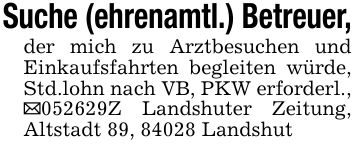 Suche (ehrenamtl.) Betreuer,der mich zu Arztbesuchen und Einkaufsfahrten begleiten würde, Std.lohn nach VB, PKW erforderl., ***Z Landshuter Zeitung, Altstadt 89, 84028 Landshut
