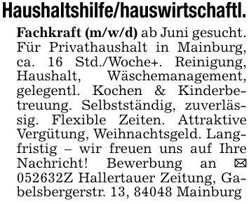 Haushaltshilfe/hauswirtschaftl.Fachkraft (m/w/d) ab Juni gesucht.Für Privathaushalt in Mainburg, ca. 16 Std./Woche+. Reinigung, Haushalt, Wäschemanagement, gelegentl. Kochen & Kinderbetreuung. Selbstständig, zuverlässig. Flexible Zeiten. Attraktive Vergütung, Weihnachtsgeld. Langfristig - wir freuen uns auf Ihre Nachricht! Bewerbung an _ ***Z Hallertauer Zeitung, Gabelsbergerstr. 13, 84048 Mainburg