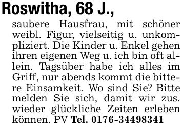 Roswitha, 68 J.,saubere Hausfrau, mit schöner weibl. Figur, vielseitig u. unkompliziert. Die Kinder u. Enkel gehen ihren eigenen Weg u. ich bin oft allein. Tagsüber habe ich alles im Griff, nur abends kommt die bittere Einsamkeit. Wo sind Sie? Bitte melden Sie sich, damit wir zus. wieder glückliche Zeiten erleben können. PV Tel. ***