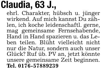 Claudia, 63 J.,ehrl. Charakter, hübsch u. jünger wirkend. Auf mich kannst Du zählen, ich koche leidenschaftl. gerne, mag gemeinsame Fernsehabende, Hand in Hand spazieren u. das Leben teilen. Blüht vielleicht nicht nur die Natur, sondern auch unser Glück? Ruf üb. PV an, jetzt könnte unsere gemeinsame Zeit beginnen. Tel. ***