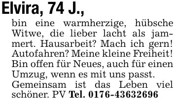 Elvira, 74 J.,bin eine warmherzige, hübsche Witwe, die lieber lacht als jammert. Hausarbeit? Mach ich gern! Autofahren? Meine kleine Freiheit!Bin offen für Neues, auch für einen Umzug, wenn es mit uns passt.Gemeinsam ist das Leben viel schöner. PV Tel. ***
