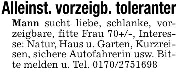 Alleinst. vorzeigb. toleranterMann sucht liebe, schlanke, vorzeigbare, fitte Frau 70+/-, Interesse: Natur, Haus u. Garten, Kurzreisen, sichere Autofahrerin usw. Bitte melden u. Tel. ***