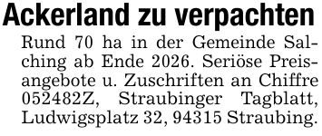 Ackerland zu verpachtenRund 70 ha in der Gemeinde Salching ab Ende 2026. Seriöse Preisangebote u. Zuschriften an Chiffre ***Z, Straubinger Tagblatt, Ludwigsplatz 32, 94315 Straubing.