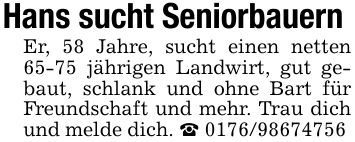 Hans sucht Seniorbauern Er, 58 Jahre, sucht einen netten 65-75 jährigen Landwirt, gut gebaut, schlank und ohne Bart für Freundschaft und mehr. Trau dich und melde dich. _ ***