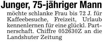 Junger, 75-jähriger Mannmöchte schlanke Frau bis 72 J. für Kaffeebesuche, Freizeit, Urlaub kennenlernen für eine glückl. Partnerschaft. Chiffre ***Z an die Landshuter Zeitung