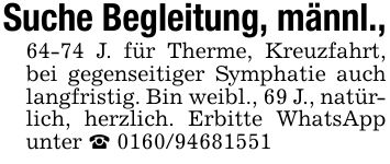Suche Begleitung, männl.,64-74 J. für Therme, Kreuzfahrt, bei gegenseitiger Symphatie auch langfristig. Bin weibl., 69 J., natürlich, herzlich. Erbitte WhatsApp unter _ ***