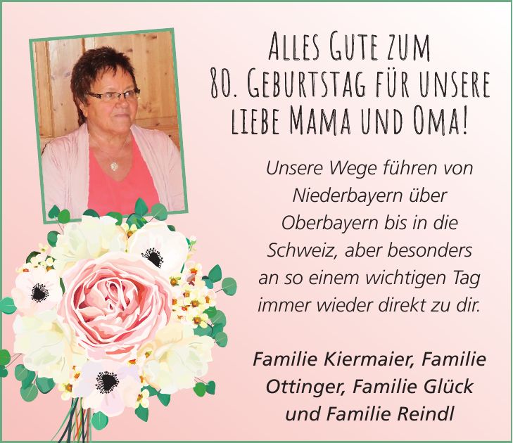 Unsere Wege führen von Niederbayern über Oberbayern bis in die Schweiz, aber besonders an so einem wichtigen Tag immer wieder direkt zu dir. Familie Kiermaier, Familie Ottinger, Familie Glück und Familie ReindlAlles Gute zum 80. Geburtstag für unsere liebe Mama und Oma! 