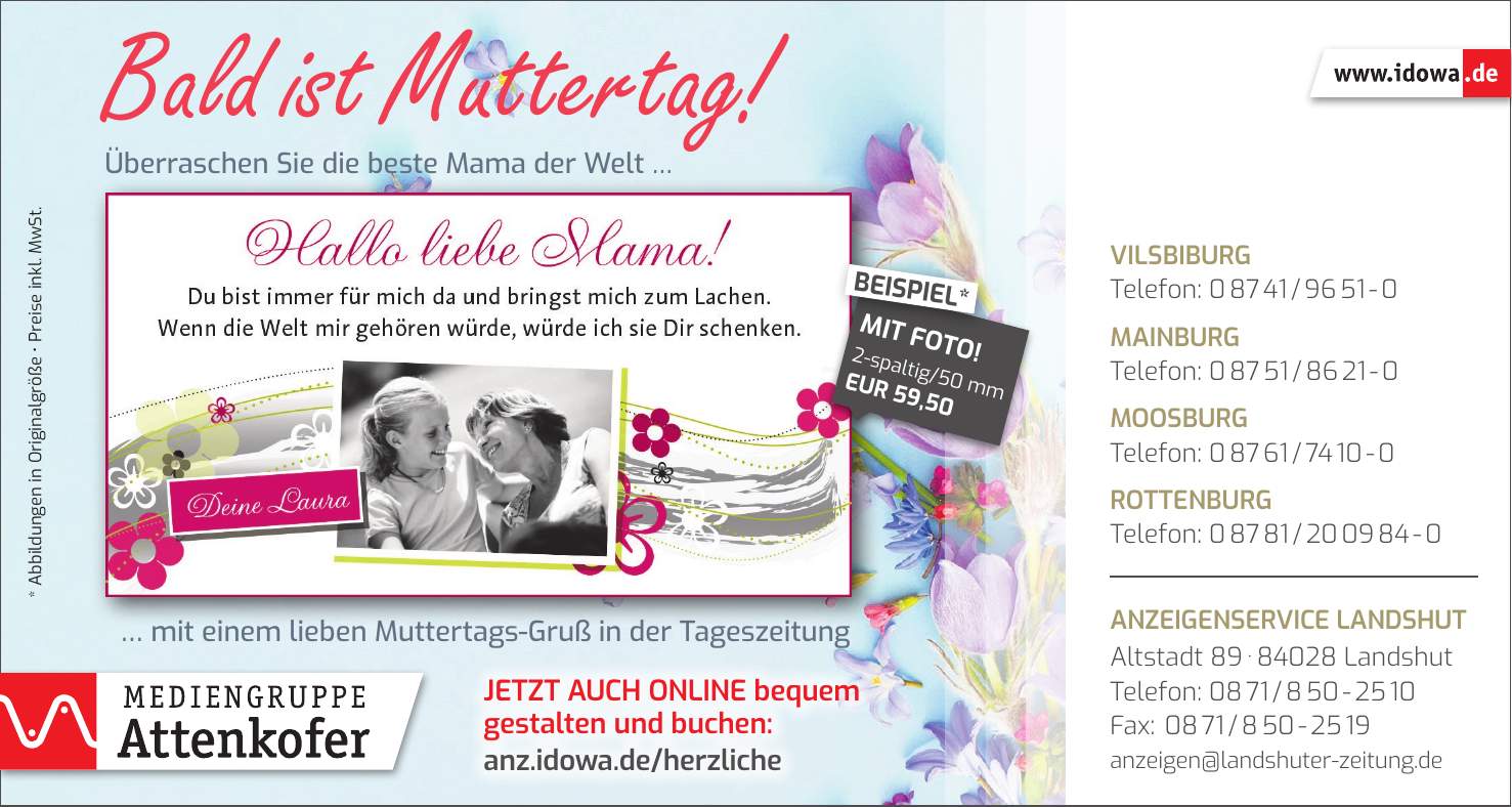 Vilsbiburg Telefon: *** Mainburg Telefon: *** Moosburg Telefon: *** Rottenburg Telefon: *** Anzeigenservice Landshut Altstadt *** Landshut Telefon: *** Fax: *** anzeigen@landshuter-zeitung.deJetzt auch online bequem gestalten und buchen: anz.idowa.de/herzliche* Abbildungen in Originalgröße _ Preise inkl. MwSt.Bald ist Muttertag! Überraschen Sie die beste Mama der Welt ...... mit einem lieben Muttertags-Gruß in der Tageszeitung2-spaltig/50 mm EUR 59,50MIT FOTO!BEISPIEL*