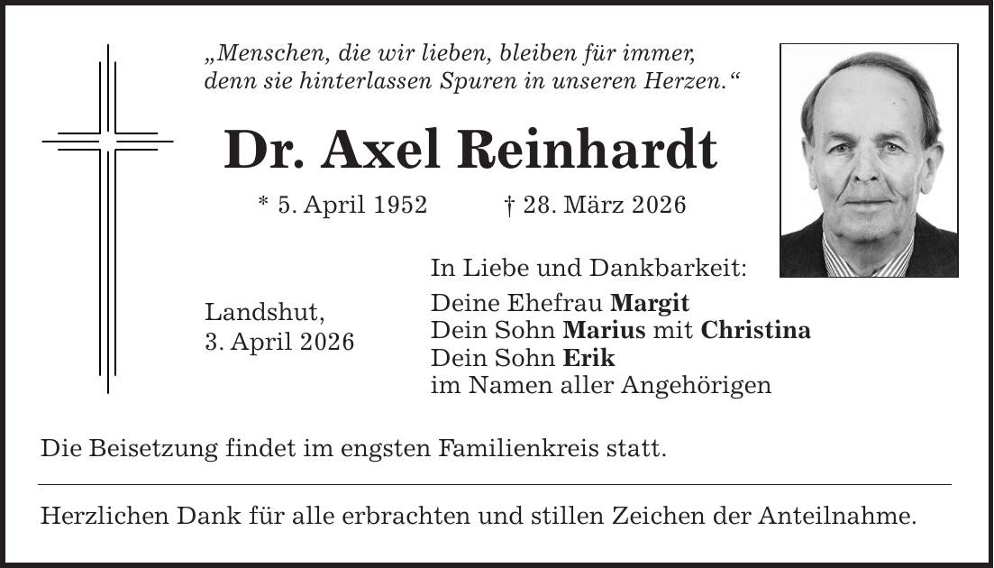 'Menschen, die wir lieben, bleiben für immer, denn sie hinterlassen Spuren in unseren Herzen.' Dr. Axel Reinhardt * 5. April 1952 + 28. März 2026 In Liebe und Dankbarkeit: Deine Ehefrau Margit Dein Sohn Marius mit Christina Dein Sohn Erik im Namen aller Angehörigen Die Beisetzung findet im engsten Familienkreis statt. Herzlichen Dank für alle erbrachten und stillen Zeichen der Anteilnahme.Landshut, 3. April 2026