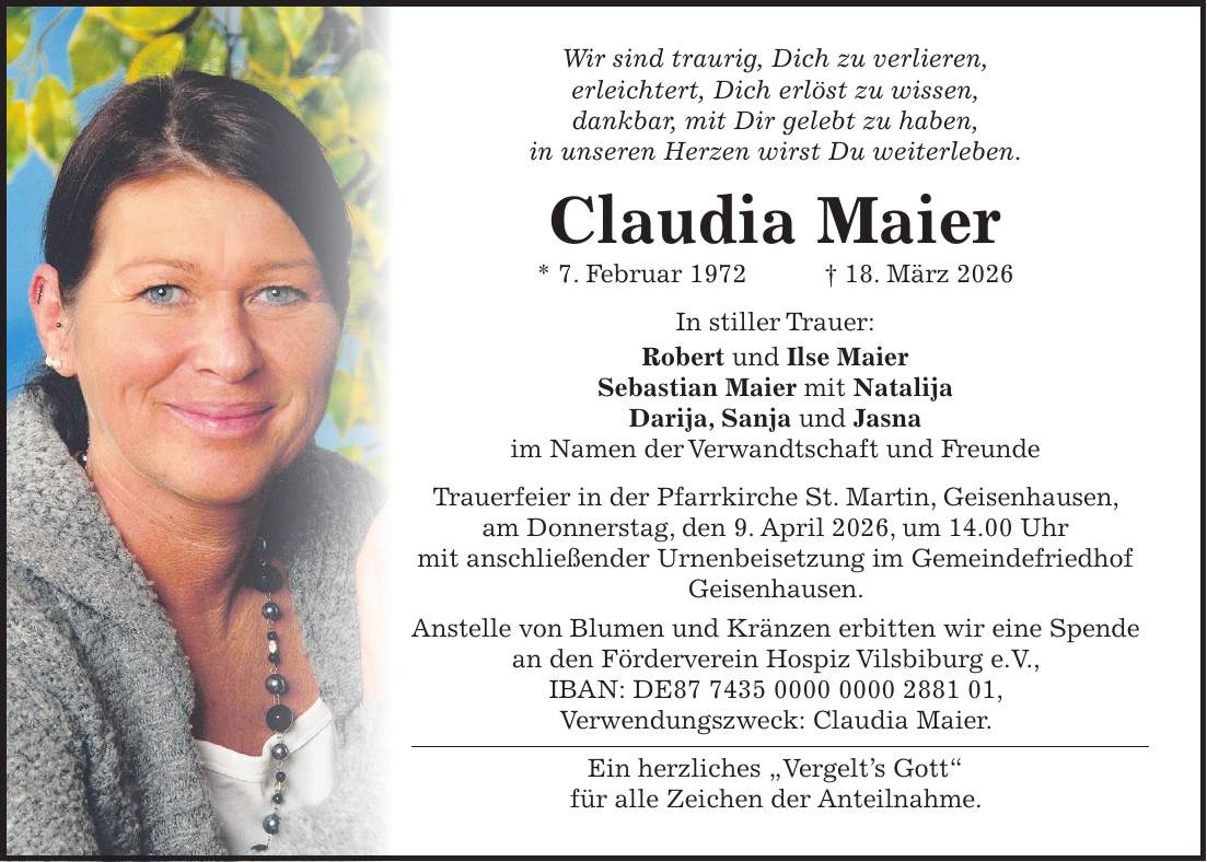 Wir sind traurig, Dich zu verlieren, erleichtert, Dich erlöst zu wissen, dankbar, mit Dir gelebt zu haben, in unseren Herzen wirst Du weiterleben. Claudia Maier * 7. Februar 1972 + 18. März 2026 In stiller Trauer: Robert und Ilse Maier Sebastian Maier mit Natalija Darija, Sanja und Jasna im Namen der Verwandtschaft und Freunde Trauerfeier in der Pfarrkirche St. Martin, Geisenhausen, am Donnerstag, den 9. April 2026, um 14.00 Uhr mit anschließender Urnenbeisetzung im Gemeindefriedhof Geisenhausen. Anstelle von Blumen und Kränzen erbitten wir eine Spende an den Förderverein Hospiz Vilsbiburg e.V., IBAN: DE***, Verwendungszweck: Claudia Maier. Ein herzliches 'Vergelt's Gott' für alle Zeichen der Anteilnahme.