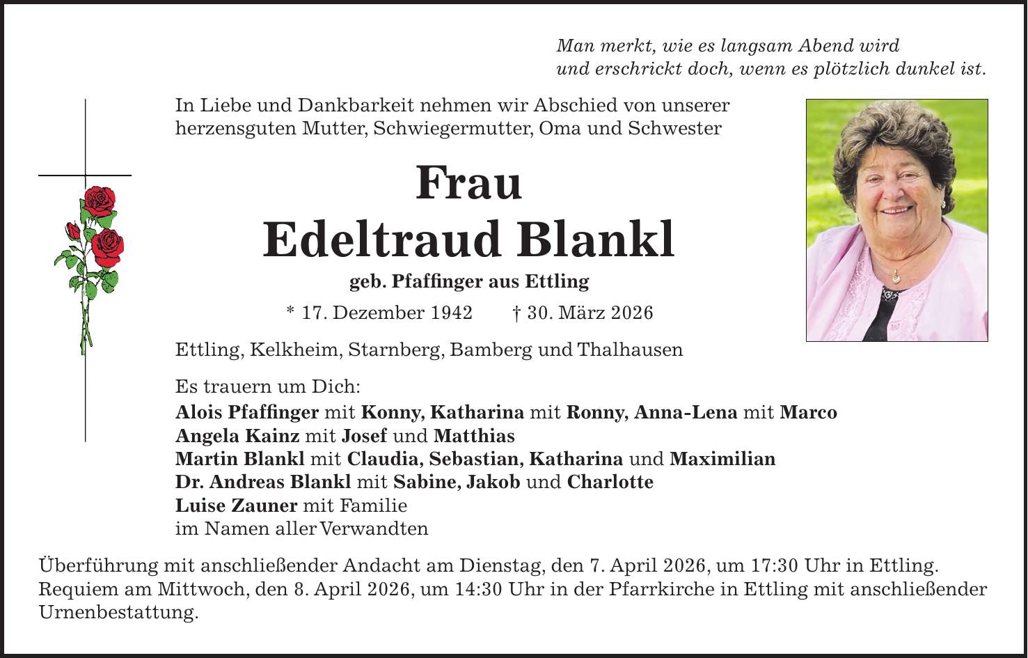 Man merkt, wie es langsam Abend wird und erschrickt doch, wenn es plötzlich dunkel ist. In Liebe und Dankbarkeit nehmen wir Abschied von unserer herzensguten Mutter, Schwiegermutter, Oma und Schwester Frau Edeltraud Blankl geb. Pfaffinger aus Ettling * 17. Dezember 1942 + 30. März 2026 Ettling, Kelkheim, Starnberg, Bamberg und Thalhausen Es trauern um Dich: Alois Pfaffinger mit Konny, Katharina mit Ronny, Anna-Lena mit Marco Angela Kainz mit Josef und Matthias Martin Blankl mit Claudia, Sebastian, Katharina und Maximilian Dr. Andreas Blankl mit Sabine, Jakob und Charlotte Luise Zauner mit Familie im Namen aller Verwandten Überführung mit anschließender Andacht am Dienstag, den 7. April 2026, um 17:30 Uhr in Ettling. Requiem am Mittwoch, den 8. April 2026, um 14:30 Uhr in der Pfarrkirche in Ettling mit anschließender Urnenbestattung.