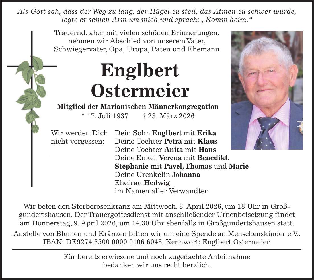  Als Gott sah, dass der Weg zu lang, der Hügel zu steil, das Atmen zu schwer wurde, legte er seinen Arm um mich und sprach: 'Komm heim.' Trauernd, aber mit vielen schönen Erinnerungen, nehmen wir Abschied von unserem Vater, Schwiegervater, Opa, Uropa, Paten und Ehemann Englbert Ostermeier Mitglied der Marianischen Männerkongregation * 17. Juli 1937 + 23. März 2026 Wir werden Dich Dein Sohn Englbert mit Erika nicht vergessen: Deine Tochter Petra mit Klaus Deine Tochter Anita mit Hans Deine Enkel Verena mit Benedikt, Stephanie mit Pavel, Thomas und Marie Deine Urenkelin Johanna Ehefrau Hedwig im Namen aller Verwandten Wir beten den Sterberosenkranz am Mittwoch, 8. April 2026, um 18 Uhr in Groß­gundertshausen. Der Trauergottesdienst mit anschließender Urnenbeisetzung findet am Donnerstag, 9. April 2026, um 14.30 Uhr ebenfalls in Großgundertshausen statt. Anstelle von Blumen und Kränzen bitten wir um eine Spende an Menschenskinder e.V., IBAN: DE***, Kennwort: Englbert Ostermeier. Für bereits erwiesene und noch zugedachte Anteilnahme bedanken wir uns recht herzlich.