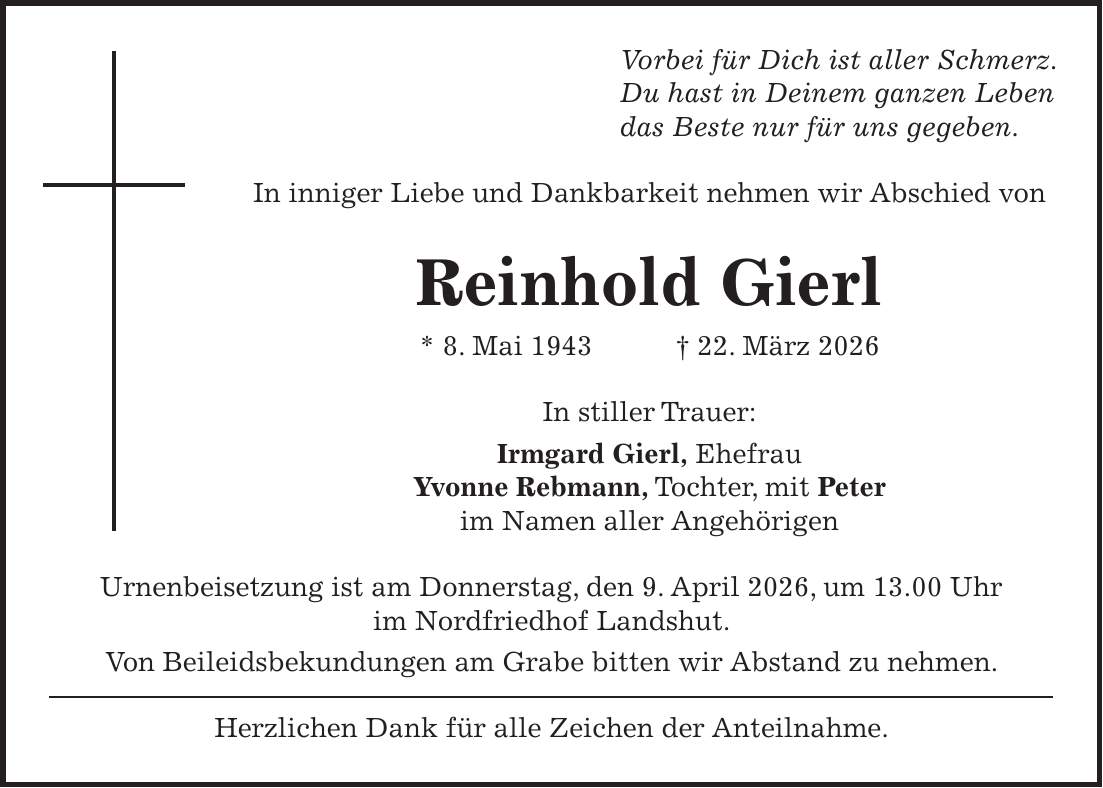 Vorbei für Dich ist aller Schmerz. Du hast in Deinem ganzen Leben das Beste nur für uns gegeben. In inniger Liebe und Dankbarkeit nehmen wir Abschied von Reinhold Gierl * 8. Mai 1943 + 22. März 2026 In stiller Trauer: Irmgard Gierl, Ehefrau Yvonne Rebmann, Tochter, mit Peter im Namen aller Angehörigen Urnenbeisetzung ist am Donnerstag, den 9. April 2026, um 13.00 Uhr im Nordfriedhof Landshut. Von Beileidsbekundungen am Grabe bitten wir Abstand zu nehmen. Herzlichen Dank für alle Zeichen der Anteilnahme.