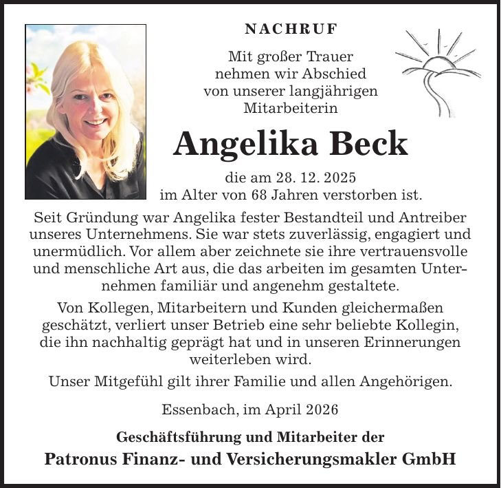 Nachruf Mit großer Trauer nehmen wir Abschied von unserer langjährigen Mitarbeiterin Angelika Beck die am 28. 12. 2025 im Alter von 68 Jahren verstorben ist. Seit Gründung war Angelika fester Bestandteil und Antreiber unseres Unternehmens. Sie war stets zuverlässig, engagiert und unermüdlich. Vor allem aber zeichnete sie ihre vertrauensvolle und menschliche Art aus, die das arbeiten im gesamten Unternehmen familiär und angenehm gestaltete. Von Kollegen, Mitarbeitern und Kunden gleichermaßen geschätzt, verliert unser Betrieb eine sehr beliebte Kollegin, die ihn nachhaltig geprägt hat und in unseren Erinnerungen weiterleben wird. Unser Mitgefühl gilt ihrer Familie und allen Angehörigen. Essenbach, im April 2026 Geschäftsführung und Mitarbeiter der Patronus Finanz- und Versicherungsmakler GmbH