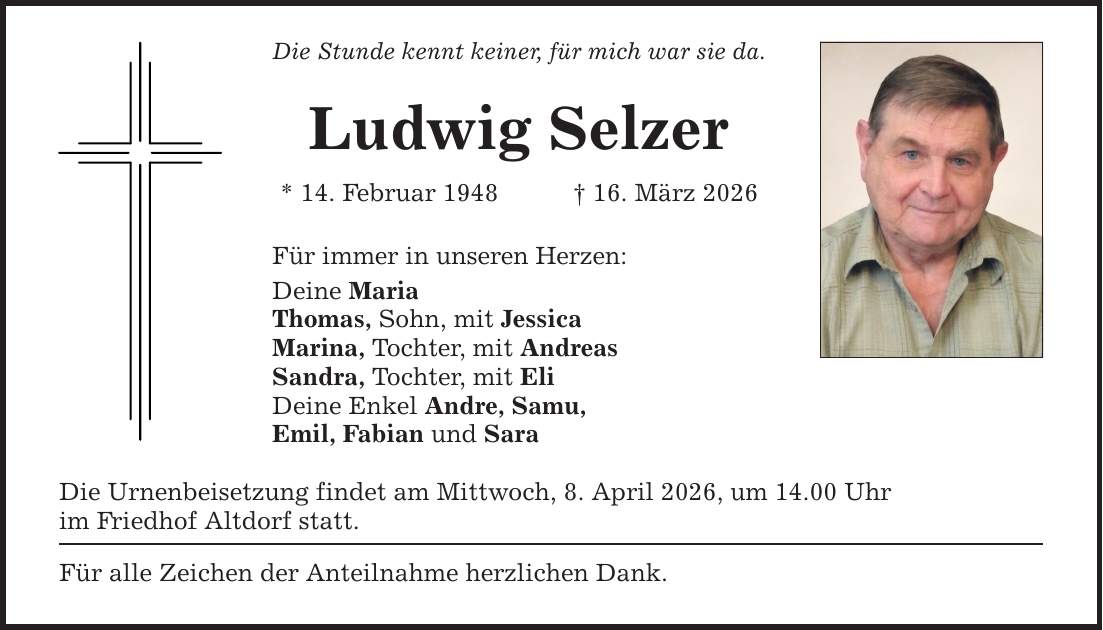 Die Stunde kennt keiner, für mich war sie da. Ludwig Selzer * 14. Februar 1948 _ 16. März 2026 Für immer in unseren Herzen: Deine Maria Thomas, Sohn, mit Jessica Marina, Tochter, mit Andreas Sandra, Tochter, mit Eli Deine Enkel Andre, Samu, Emil, Fabian und Sara Die Urnenbeisetzung findet am Mittwoch, 8. April 2026, um 14.00 Uhr im Friedhof Altdorf statt. Für alle Zeichen der Anteilnahme herzlichen Dank.